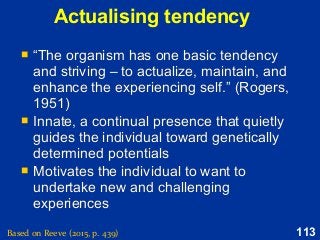 113Based on Reeve (2015, p. 439)
Actualising tendency
 “The organism has one basic tendency
and striving – to actualize, maintain, and
enhance the experiencing self.” (Rogers,
1951)
 Innate, a continual presence that quietly
guides the individual toward genetically
determined potentials
 Motivates the individual to want to
undertake new and challenging
experiences
 “The organism has one basic tendency
and striving – to actualize, maintain, and
enhance the experiencing self.” (Rogers,
1951)
 Innate, a continual presence that quietly
guides the individual toward genetically
determined potentials
 Motivates the individual to want to
undertake new and challenging
experiences
 