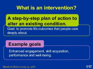 117
What is an intervention?
Goal: to promote life outcomes that people care
deeply about.
Enhanced engagement, skill acquisition,
performance and well-being.
Example goals
A step-by-step plan of action to
alter an existing condition.
Based on Reeve (2015, p. 476)
 
