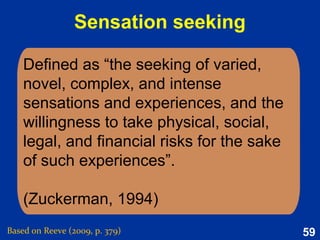 59
Social needs
Definition: Acquired psychological
process that grows out of one’s
socialisation history and that activate
need-relevant incentive.
Examples:
●
Achievement
●
Affiliation
●
Power
Based on
Reeve (2015,
pp. 187-188)
 