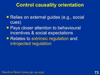 73
Mindset 2:
Promotion-Prevention
Prevention: Focus on preventing the self from
not maintaining its duties and responsibilities.
Adopts a vigilant behavioural strategy.
Promotion: Focus on advancing the self toward
ideals by adopting an eager locomotion
behavioral strategy.
Goal striving orientations which motivate improvement and the
possibility gain or maintenance and prevention of possible loss.
Based on Reeve (2015, Table 9.1, p. 241)
 