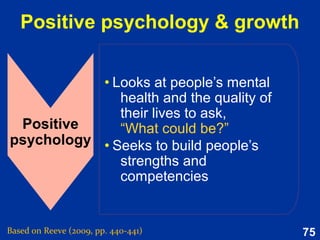 75
Mindsets 4:
Consistency-Dissonance
Dissonance: Information and behavioral actions
that suggest that, no, one is actually not a
competent, moral and reasonable person.
Consistency: Information and behavioral actions
that confirm that, yes, one is a competent, moral
and reasonable person.
The near-universal self-view that one is a competent, moral, and
reasonable person.
Based on Reeve (2015, Table 9.1, p. 241)
 