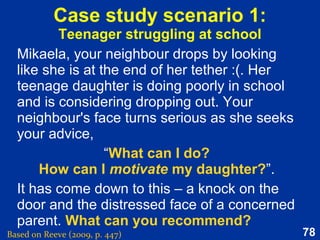 78
Self-efficacy
Based on Reeve (2015, pp. 272-274)
One’s judgement of how well one will cope with
a situation (given the skills one possesses and
the circumstances one faces).
Capacity to improvise ways to translate
personal abilities into effective performance.
The opposite of self-efficacy is self-doubt.
Self-efficacy predicts the motivational balance
between wanting to give it a try vs. anxiety,
doubt and avoidance.
 