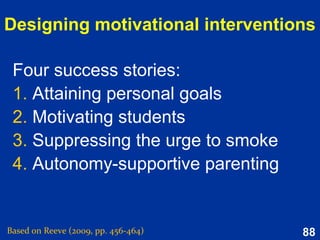 88
Motivational properties of
self-schemas
Based on Reeve (2015, pp. 310-311)
Self-schemas direct behaviour to confirm the self-view
and to prevent episodes that generate feedback that
might disconfirm that self-view.
Consistent
self
Self-schemas generate motivation to move the present
self toward a desired future self.
Possible
self
 