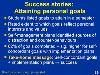 89
Possible selves
Based on Reeve (2015, pp. 313-315)
An important piece of the puzzle
in understanding how the self develops
Mostly social in origin,
as the individual observes the selves modeled by others.
The possible self’s motivational role
is to link the present self with ways to become the possible (ideal) self.
Representations of attributes, characteristics, and
abilities that the self does not yet possess.
Portraying the self as a dynamic entity
with a past, present, and future.
 