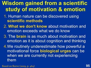95
What causes an emotion?
Based on Reeve (2015, Figure 12.3, Causes of the emotion experience, p. 344)
Distinct
pattern of
neural
activity
Cognitive
processes
Biological
processes
Feelings
Sense of purpose
Bodily arousal
Social-expressive
Significant
life
event
 