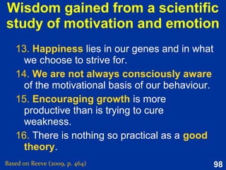 98
Why do we have emotion?
 Do emotions help us to adapt and
function?
 Or are they distracting and
dysfunctional?
 Both are true – emotion is a
masterpiece of evolutionary design
but it also provide us with excess
baggage
 How well emotions serve us depends
on our emotional self-regulation
 Do emotions help us to adapt and
function?
 Or are they distracting and
dysfunctional?
 Both are true – emotion is a
masterpiece of evolutionary design
but it also provide us with excess
baggage
 How well emotions serve us depends
on our emotional self-regulation
Based on Reeve (2015, p. 356)
 