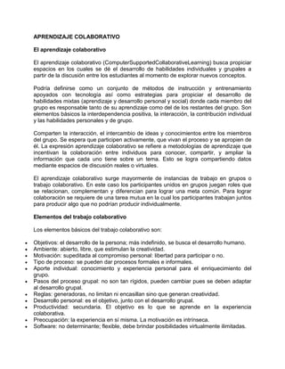 APRENDIZAJE COLABORATIVO
El aprendizaje colaborativo
El aprendizaje colaborativo (ComputerSupportedCollaborativeLearning) busca propiciar
espacios en los cuales se dé el desarrollo de habilidades individuales y grupales a
partir de la discusión entre los estudiantes al momento de explorar nuevos conceptos.
Podría definirse como un conjunto de métodos de instrucción y entrenamiento
apoyados con tecnología así como estrategias para propiciar el desarrollo de
habilidades mixtas (aprendizaje y desarrollo personal y social) donde cada miembro del
grupo es responsable tanto de su aprendizaje como del de los restantes del grupo. Son
elementos básicos la interdependencia positiva, la interacción, la contribución individual
y las habilidades personales y de grupo.
Comparten la interacción, el intercambio de ideas y conocimientos entre los miembros
del grupo. Se espera que participen activamente, que vivan el proceso y se apropien de
él. La expresión aprendizaje colaborativo se refiere a metodologías de aprendizaje que
incentivan la colaboración entre individuos para conocer, compartir, y ampliar la
información que cada uno tiene sobre un tema. Esto se logra compartiendo datos
mediante espacios de discusión reales o virtuales.
El aprendizaje colaborativo surge mayormente de instancias de trabajo en grupos o
trabajo colaborativo. En este caso los participantes unidos en grupos juegan roles que
se relacionan, complementan y diferencian para lograr una meta común. Para lograr
colaboración se requiere de una tarea mutua en la cual los participantes trabajan juntos
para producir algo que no podrían producir individualmente.
Elementos del trabajo colaborativo
Los elementos básicos del trabajo colaborativo son:
Objetivos: el desarrollo de la persona; más indefinido, se busca el desarrollo humano.
Ambiente: abierto, libre, que estimulan la creatividad.
Motivación: supeditada al compromiso personal: libertad para participar o no.
Tipo de proceso: se pueden dar procesos formales e informales.
Aporte individual: conocimiento y experiencia personal para el enriquecimiento del
grupo.
Pasos del proceso grupal: no son tan rígidos, pueden cambiar pues se deben adaptar
al desarrollo grupal.
Reglas: generadoras, no limitan ni encasillan sino que generan creatividad.
Desarrollo personal: es el objetivo, junto con el desarrollo grupal.
Productividad: secundaria. El objetivo es lo que se aprende en la experiencia
colaborativa.
Preocupación: la experiencia en sí misma. La motivación es intrínseca.
Software: no determinante; flexible, debe brindar posibilidades virtualmente ilimitadas.

 