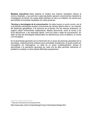 Modelos educativos. Debe elegirse el modelo que mejores resultados ofrezca al
entorno diseñado, y que permita a cada estudiante, generar conocimientos mediante la
investigación de temas, los cuales deben plantear un reto a su intelecto, de manera que
sea factible el contrastar resultados con otras personas.
Técnicas y tecnologías de la comunicación. Se debe buscar un punto común, por el
cual distintos estudiantes puedan comunicarse de manera óptima entre sí, sin importar
las distancias geográficas, o la sincronía en el tiempo. Por las razones anteriores, se
sugiere utilizar herramientas colaborativas: Medios asíncronos, como el correo y los
foros electrónicos, o de respuesta rápida, como los chats o salas de conversación; sin
dejar de lado las tecnologías tradicionales (no electrónicos) como el teléfono, el correo
y la mensajería.
Es el aprendizaje generado por la interacción de un grupo de personas apoyadas por la
tecnología, específicamente software para actividades académicas. El grupo puede ser
homogéneo y/o heterogéneo. Lo ideal es un grupo multidisciplinario, porque el
aprendizaje o la aportación generada por cada uno de ellos permiten solucionar un
problema o analizar un tema desde diferentes perspectivas.1

1

Toda esta información fue tomada del link:

http://www.eplc.umich.mx/salvadorgs/compu1/otros/aprendizaje.html

 