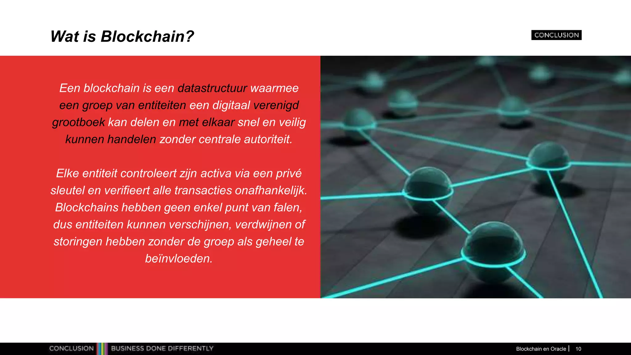 Wat is Blockchain?
Een blockchain is een datastructuur waarmee
een groep van entiteiten een digitaal verenigd
grootboek kan delen en met elkaar snel en veilig
kunnen handelen zonder centrale autoriteit.
Elke entiteit controleert zijn activa via een privé
sleutel en verifieert alle transacties onafhankelijk.
Blockchains hebben geen enkel punt van falen,
dus entiteiten kunnen verschijnen, verdwijnen of
storingen hebben zonder de groep als geheel te
beïnvloeden.
Blockchain en Oracle 10
 