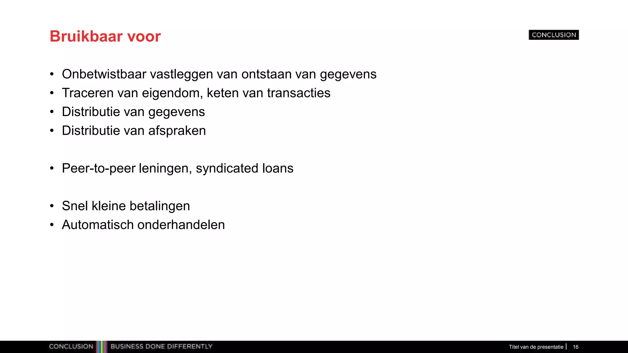 Bruikbaar voor
• Onbetwistbaar vastleggen van ontstaan van gegevens
• Traceren van eigendom, keten van transacties
• Distributie van gegevens
• Distributie van afspraken
• Peer-to-peer leningen, syndicated loans
• Snel kleine betalingen
• Automatisch onderhandelen
Titel van de presentatie 16
 