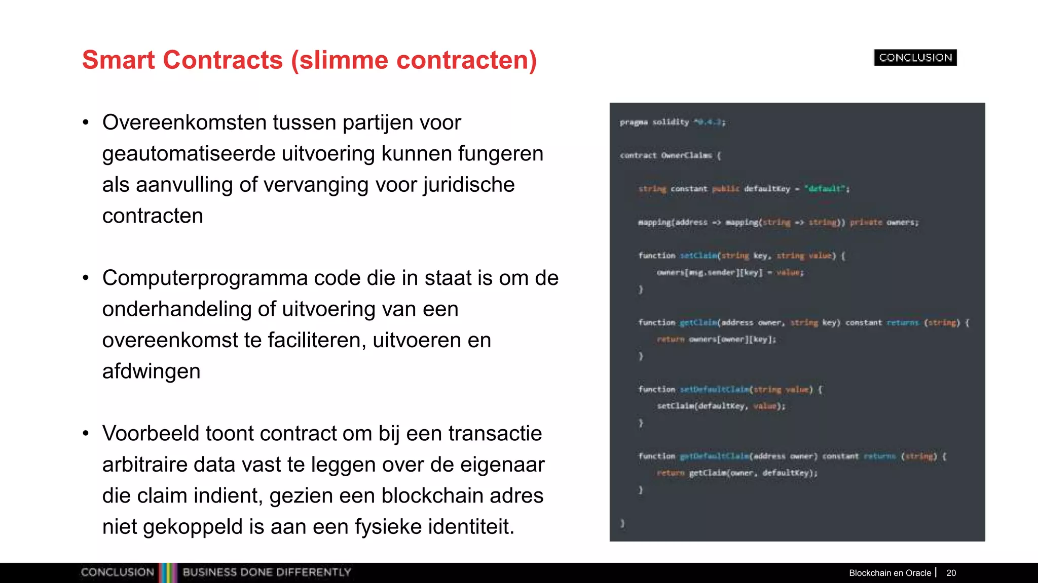 Smart Contracts (slimme contracten)
• Overeenkomsten tussen partijen voor
geautomatiseerde uitvoering kunnen fungeren
als aanvulling of vervanging voor juridische
contracten
• Computerprogramma code die in staat is om de
onderhandeling of uitvoering van een
overeenkomst te faciliteren, uitvoeren en
afdwingen
• Voorbeeld toont contract om bij een transactie
arbitraire data vast te leggen over de eigenaar
die claim indient, gezien een blockchain adres
niet gekoppeld is aan een fysieke identiteit.
Blockchain en Oracle 20
 