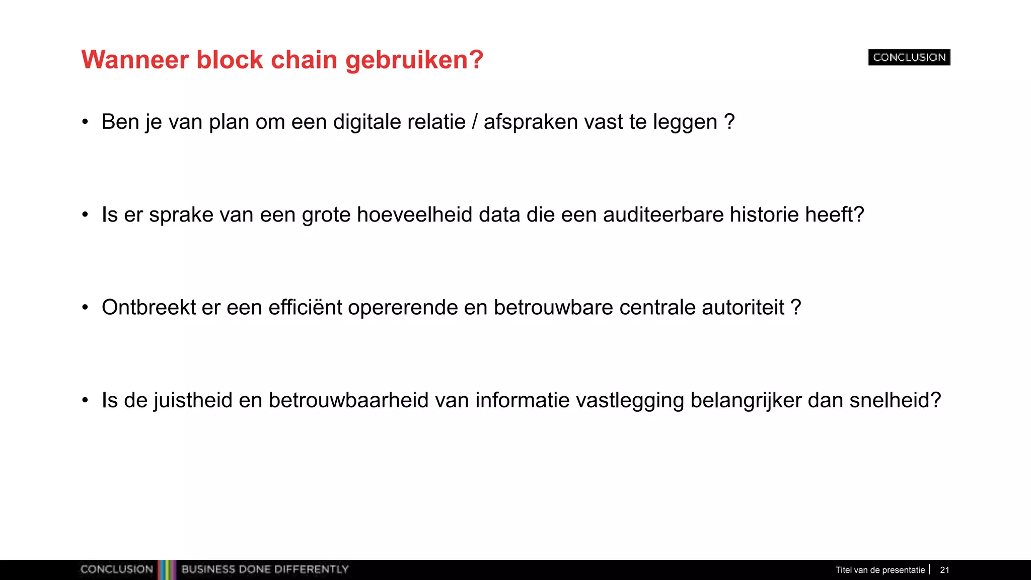 Wanneer block chain gebruiken?
• Ben je van plan om een digitale relatie / afspraken vast te leggen ?
• Is er sprake van een grote hoeveelheid data die een auditeerbare historie heeft?
• Ontbreekt er een efficiënt opererende en betrouwbare centrale autoriteit ?
• Is de juistheid en betrouwbaarheid van informatie vastlegging belangrijker dan snelheid?
Titel van de presentatie 21
 