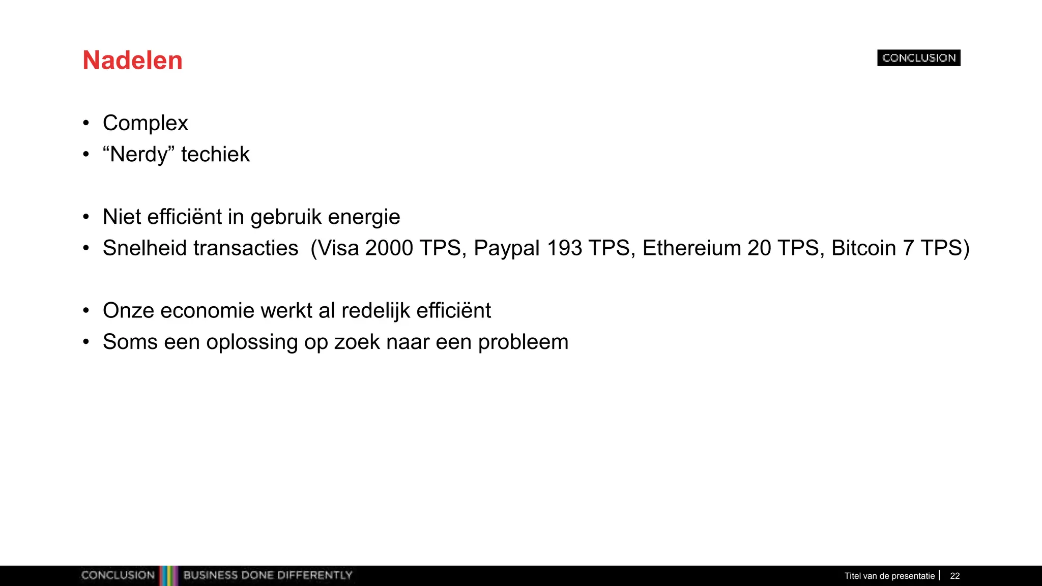 Nadelen
• Complex
• “Nerdy” techiek
• Niet efficiënt in gebruik energie
• Snelheid transacties (Visa 2000 TPS, Paypal 193 TPS, Ethereium 20 TPS, Bitcoin 7 TPS)
• Onze economie werkt al redelijk efficiënt
• Soms een oplossing op zoek naar een probleem
Titel van de presentatie 22
 