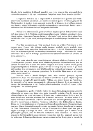 2
blanche de la crucifixion de Chagall quand ils sont reçus peuvent dire une parole forte
comme Denise nous l’a fait voir. Le tableau de Chagall est un cri d’une force incroyable !
Le symbole demande de la disponibilité. Il échapperait au passant qui dirait :
encore une crucifixion : je connais… ou à celui qui croirait qu’une crucifixion, ça parle de
l’événement de la mort de Jésus, sans voir comme les artistes que la crucifixion comme
tant d’autres scènes bibliques ou mythologiques parlent en même temps d’autre chose…
en l’occurrence de l’homme innocent aux prises avec le mal.
Denise nous a bien montré que la crucifixion de Jésus parlait de la crucifixion des
juifs à ce moment là de l’histoire. Les tableaux religieux, une visitation, une résurrection,
disent toujours beaucoup d’autres choses et celui qui n’y voit qu’une illustration d’une
belle histoire ne s’est pas laissé porter par la vague du symbole jusque dans l’horizon du
sens.
Pour lire un symbole, un récit, un rite, il faudra s’y arrêter. Patiemment le lire
comme nous l’avons fait, tableau après tableau, symbole après symbole pour
qu’ultimement il nous apparaisse dans toute sa force… ce travail d’initiateur que vous
faites de multiples façons est un travail qui demande du temps… Le lecture n’est jamais
immédiate ! On a besoin de temps pour intérioriser et laisser résonner un tableau, un
texte, une œuvre…
Il en va de même lorsque nous visitons un bâtiment religieux. Comment le lire ?
C’est la question que nous avions posée à Bernard parce que nous connaissons bien les
dérives possibles dans la visite d’un édifice religieux pour avoir souvent eu des guides
qui prennent prétexte de l’édifice pour parler de beaucoup trop de choses et qui nous
distraient du lieu, soit pour s’en tenir à la littéralité du bâtiment : sa longueur, sa hauteur,
sa largeur, tout sauf sa profondeur symbolique. Car à vrai dire il faut aussi se taire pour
laisser parler un édifice…
Bernard nous a donné quelques clefs, nous ouvrant quelques espaces
symboliques. Vous vous souvenez de ses titres de chapitre de chapitre ? Symbolique de
la maison par exemple... Ne pas interpréter l’édifice sans penser à ceux qui l’habitent…
Un monastère n’est pas un monument des bâtiments de France, il est une maison de
moine… La symbolique de la vie… Quelle est la vie qui anime cet édifice ? Laisser ce lieu
nous parler… lui laisser la parole…
Nous pensions que les symboles étaient liés à des objets, des personnages, mais le
philosophe ne nous a pas laissé dans cette tranquille sérénité. C’est le propre des
philosophes que de venir interroger et déplacer nos représentations. Xavier a tout de
suite dressé trois attitudes possibles dans le rapport au monde : soit nous arrêter à la
stricte matérialité des choses, soit nous en évader dans des métaphores plus ou moins
illusoires ou oniriques, soit celui de l’existence authentique celle de l’intelligence du réel.
Et que sur ce chemin là nous pouvions penser le monde avec la raison et les concepts, ce
que nous faisons de multiples manières, mais que devant l’infinité des choses, le mystère
de l’être, l’inénarrable du monde, le concept éclatait et devait faire appel à ce qu’il a
appelé l’analogie, l’analogie de l’être… nous étions à nouveau par le détour de la
philosophie grecque, dans le domaine symbolique mais désormais ce n’était plus
seulement de l’interprétation des symboles ou des rites mais il ne s’agissait que de rien
de moins que de la compréhension du monde. A cause même de ce qu’est le monde, la
 