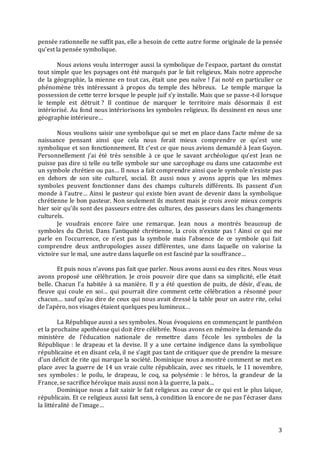 3
pensée rationnelle ne suffit pas, elle a besoin de cette autre forme originale de la pensée
qu’est la pensée symbolique.
Nous avions voulu interroger aussi la symbolique de l’espace, partant du constat
tout simple que les paysages ont été marqués par le fait religieux. Mais notre approche
de la géographie, la mienne en tout cas, était une peu naïve ! J’ai noté en particulier ce
phénomène très intéressant à propos du temple des hébreux. Le temple marque la
possession de cette terre lorsque le peuple juif s’y installe. Mais que se passe-t-il lorsque
le temple est détruit ? Il continue de marquer le territoire mais désormais il est
intériorisé. Au fond nous intériorisons les symboles religieux. Ils dessinent en nous une
géographie intérieure…
Nous voulions saisir une symbolique qui se met en place dans l’acte même de sa
naissance pensant ainsi que cela nous ferait mieux comprendre ce qu’est une
symbolique et son fonctionnement. Et c’est ce que nous avions demandé à Jean Guyon.
Personnellement j’ai été très sensible à ce que le savant archéologue qu’est Jean ne
puisse pas dire si telle ou telle symbole sur une sarcophage ou dans une catacombe est
un symbole chrétien ou pas… Il nous a fait comprendre ainsi que le symbole n’existe pas
en dehors de son site culturel, social. Et aussi nous y avons appris que les mêmes
symboles peuvent fonctionner dans des champs culturels différents. Ils passent d’un
monde à l’autre… Ainsi le pasteur qui existe bien avant de devenir dans la symbolique
chrétienne le bon pasteur. Non seulement ils mutent mais je crois avoir mieux compris
hier soir qu’ils sont des passeurs entre des cultures, des passeurs dans les changements
culturels.
Je voudrais encore faire une remarque. Jean nous a montrés beaucoup de
symboles du Christ. Dans l’antiquité chrétienne, la croix n’existe pas ! Ainsi ce qui me
parle en l’occurrence, ce n’est pas la symbole mais l’absence de ce symbole qui fait
comprendre deux anthropologies assez différentes, une dans laquelle on valorise la
victoire sur le mal, une autre dans laquelle on est fasciné par la souffrance…
Et puis nous n’avons pas fait que parler. Nous avons aussi eu des rites. Nous vous
avons proposé une célébration. Je crois pouvoir dire que dans sa simplicité, elle était
belle. Chacun l’a habitée à sa manière. Il y a été question de puits, de désir, d’eau, de
fleuve qui coule en soi… qui pourrait dire comment cette célébration a résonné pour
chacun… sauf qu’au dire de ceux qui nous avait dressé la table pour un autre rite, celui
de l’apéro, nos visages étaient quelques peu lumineux…
La République aussi a ses symboles. Nous évoquions en commençant le panthéon
et la prochaine apothéose qui doit être célébrée. Nous avons en mémoire la demande du
ministère de l’éducation nationale de remettre dans l’école les symboles de la
République : le drapeau et la devise. Il y a une certaine indigence dans la symbolique
républicaine et en disant cela, il ne s’agit pas tant de critiquer que de prendre la mesure
d’un déficit de rite qui marque la société. Dominique nous a montré comment se met en
place avec la guerre de 14 un vraie culte républicain, avec ses rituels, le 11 novembre,
ses symboles : le poilu, le drapeau, le coq, sa polysémie : le héros, la grandeur de la
France, se sacrifice héroïque mais aussi non à la guerre, la paix…
Dominique nous a fait saisir le fait religieux au cœur de ce qui est le plus laïque,
républicain. Et ce religieux aussi fait sens, à condition là encore de ne pas l’écraser dans
la littéralité de l’image…
 
