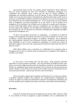 4
Jean-François Noel est dans son registre propre équivalent à Xavier Manzano.
Nous lui avions demandé de nous dire comment le symbolique participait à la
constitution des individus. Nous n’avons pas été déçu du voyage. Qualifiant le
symbolique de résonnance intérieure ou de fil d’Ariane, il nous a montré comment la
réalité est ce sur quoi nous butons, l’équivalent du réductionnisme dont a parlé xavier à
propos de la matérialité, invitation à prendre de la distance vis-à-vis de nos urgences, de
nos calendriers, de nos activités frénétiques etc… Et il a insisté pour que nous fassions
droit à l’imaginaire qui était l’équivalent de ce que Xavier a dit en parlant de la
métaphore, de sa nécessité et de sa limite avec le risque de se perdre dans l’onirique…
ou bien, d’être bigot défini comme celui qui a l’imaginaire sec. Les bigots ne sont pas
tous des adeptes des religions. Il y a les bigots de l’organisation, du coaching , les bigots
de l’économie etc. On m’a dit qu’il y en avait dans l’enseignement catholique des bigots
insécurisés à l’imaginaire sec !
Et alors il est proposé l’ouverture au symbolique… Le symbole va au-delà de
l’image et de l’imaginaire. Il éveille la conscience. il nous met en chemin vers le sens, vers
un ailleurs… Il nous a été proposé la figure – le symbole - du pèlerin… Sur ce chemin-là
nos représentations s’épurent, nos convictions évoluent jusqu’à la représentation de
Dieu déshabillé nu sur la croix. L’expérience symbolique ne console pas, comme le
prétend la religion à trois sous, elle ne guérit pas les blessures restent mais elle met à la
place du vivant…
Enfin Marie Hélène nous a introduits à la célébration de la semaine sainte à
Perpignan. Nous avons vu comment dans un même geste on enseigne le fait religieux et
on initie à une culture.
Je crois qu’on a été conduit plus loin que prévu… Nous pensions peut-être
apprendre le sens de quelques symboles… nous nous doutions qu’il fallait pousser cette
porte et que le fait religieux présent dans les disciplines, comme les arts peut permettre
d’initier au symbolique mais surtout de conduire vers le chemin du sens que chacun est
amené à donner à ce qu’il fait, là où il aime, là où il souffre, là où il se sent perdu, là où il
est traversé par le doute… mais là aussi où il a le cœur tout brûlant.
Nous avons bien compris que le symbole est là présent. Il ne se laisse pas réduire
à quelques symboles religieux. Nos attitudes, nos comportements, l’organisation de
l’espace, le rapport au temps, tout finalement comporte une dimension symbolique qui
de toute manière opère, la plupart du temps à notre insu, mais efficacement cependant.
Et la suite …
Cela fait la seconde année que nous organisons une session. Marc a dit que c’était
le seul endroit en France à proposer ce genre d’initiative, avec la collaboration de
 
