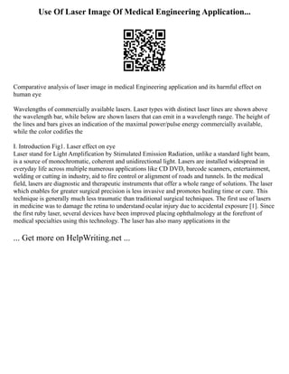 Use Of Laser Image Of Medical Engineering Application...
Comparative analysis of laser image in medical Engineering application and its harmful effect on
human eye
Wavelengths of commercially available lasers. Laser types with distinct laser lines are shown above
the wavelength bar, while below are shown lasers that can emit in a wavelength range. The height of
the lines and bars gives an indication of the maximal power/pulse energy commercially available,
while the color codifies the
I. Introduction Fig1. Laser effect on eye
Laser stand for Light Amplification by Stimulated Emission Radiation, unlike a standard light beam,
is a source of monochromatic, coherent and unidirectional light. Lasers are installed widespread in
everyday life across multiple numerous applications like CD DVD, barcode scanners, entertainment,
welding or cutting in industry, aid to fire control or alignment of roads and tunnels. In the medical
field, lasers are diagnostic and therapeutic instruments that offer a whole range of solutions. The laser
which enables for greater surgical precision is less invasive and promotes healing time or cure. This
technique is generally much less traumatic than traditional surgical techniques. The first use of lasers
in medicine was to damage the retina to understand ocular injury due to accidental exposure [1]. Since
the first ruby laser, several devices have been improved placing ophthalmology at the forefront of
medical specialties using this technology. The laser has also many applications in the
... Get more on HelpWriting.net ...
 