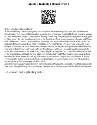 Ability s Inability ( Rough Draft )
Ability s Inability (Rough Draft)
When considering Christian allegories that have been written through the years, one has stood out
from the rest. This piece of literature has stood the test of time and remained beloved by many readers.
In Class Formation, Politics, Structures of Feeling Geoff Eley states Pilgrim s Progress is, with Rights
of Man, one of the two foundational texts of the English working class movement: Bunyan and Paine,
with Cobbett and Owen, contributed most to the stock of ideas and attitudes which make up the raw
material of the movement from 1790 1850 (Eley 217). The Pilgrim s Progress was written by John
Bunyan in February of 1678. At the time, Bunyan titled it The Pilgrim s Progress from This World to
That Which Is to Come; Delivered under the Similitude of a Dream . In modern publications of the
work, Bunyan s sequel to the work titled simply Pilgrim s Progress, Part II has been added at the end
of the original tale. Although the two tales were not originally published back to back, reading them
one after the other shows the striking differences between them. Bunyan specifically used different
events, people, and circumstance in the two different parts to symbolically show how Christian life
can vary greatly depending upon the individual.
John Bunyan s readers wanted the story in The Pilgrim s Progress to continue beyond the original tale.
Two years after publishing the original story, Bunyan wrote his first sequel to The Pilgrim s Progress
... Get more on HelpWriting.net ...
 