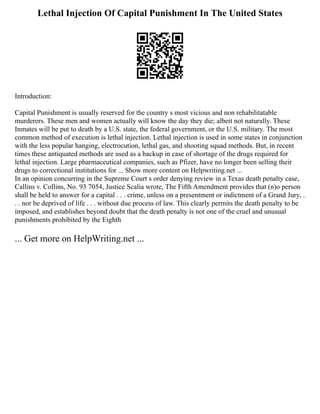 Lethal Injection Of Capital Punishment In The United States
Introduction:
Capital Punishment is usually reserved for the country s most vicious and non rehabilitatable
murderers. These men and women actually will know the day they die; albeit not naturally. These
Inmates will be put to death by a U.S. state, the federal government, or the U.S. military. The most
common method of execution is lethal injection. Lethal injection is used in some states in conjunction
with the less popular hanging, electrocution, lethal gas, and shooting squad methods. But, in recent
times these antiquated methods are used as a backup in case of shortage of the drugs required for
lethal injection. Large pharmaceutical companies, such as Pfizer, have no longer been selling their
drugs to correctional institutions for ... Show more content on Helpwriting.net ...
In an opinion concurring in the Supreme Court s order denying review in a Texas death penalty case,
Callins v. Collins, No. 93 7054, Justice Scalia wrote, The Fifth Amendment provides that (n)o person
shall be held to answer for a capital . . . crime, unless on a presentment or indictment of a Grand Jury, .
. . nor be deprived of life . . . without due process of law. This clearly permits the death penalty to be
imposed, and establishes beyond doubt that the death penalty is not one of the cruel and unusual
punishments prohibited by the Eighth
... Get more on HelpWriting.net ...
 