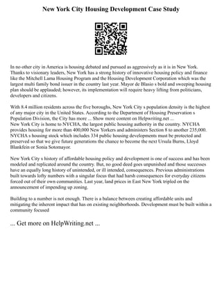 New York City Housing Development Case Study
In no other city in America is housing debated and pursued as aggressively as it is in New York.
Thanks to visionary leaders, New York has a strong history of innovative housing policy and finance
like the Mitchell Lama Housing Program and the Housing Development Corporation which was the
largest multi family bond issuer in the country last year. Mayor de Blasio s bold and sweeping housing
plan should be applauded; however, its implementation will require heavy lifting from politicians,
developers and citizens.
With 8.4 million residents across the five boroughs, New York City s population density is the highest
of any major city in the United States. According to the Department of Housing Preservation s
Population Division, the City has more ... Show more content on Helpwriting.net ...
New York City is home to NYCHA, the largest public housing authority in the country. NYCHA
provides housing for more than 400,000 New Yorkers and administers Section 8 to another 235,000.
NYCHA s housing stock which includes 334 public housing developments must be protected and
preserved so that we give future generations the chance to become the next Ursula Burns, Lloyd
Blankfein or Sonia Sotomayor.
New York City s history of affordable housing policy and development is one of success and has been
modeled and replicated around the country. But, no good deed goes unpunished and those successes
have an equally long history of unintended, or ill intended, consequences. Previous administrations
built towards lofty numbers with a singular focus that had harsh consequences for everyday citizens
forced out of their own communities. Last year, land prices in East New York tripled on the
announcement of impending up zoning.
Building to a number is not enough. There is a balance between creating affordable units and
mitigating the inherent impact that has on existing neighborhoods. Development must be built within a
community focused
... Get more on HelpWriting.net ...
 