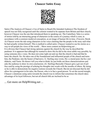 Chaucer Satire Essay
Satire (The Analysis of Chaucer s Use of Satire to Reach His Intended Audience) The freedom of
speech was not fully recognized until the colonist wanted to be separate from Britain and their church;
however Chaucer was the one that introduced them to speaking out. The Canterbury Tales is a series
of stories told by an interacting group of characters in the course of a journey which is seen, in
accordance with a common medieval conception, as an image of human life in time. (Traversi, Derek
A) Chaucer wrote the tale using characters as his voice claiming that the people in the story said what
he had actually written himself. This is method is called satire. Chaucer wanted to use his stories as a
way to tell people his views of the world ... Show more content on Helpwriting.net ...
It is obvious that Chaucer had strong opinions against the church by the way he described the
pardoner. It is apparent that although he wanted to show this he did in the most subtle way possible, by
using someone else s voice. He does not come right out and say that the church is bad and that he
hates the church. No. He takes one of the foundational and influential people of the church and turns
him, the Pardoner, into the bearer of bad news. G. Sterling once wrote, He s a moral poet, but he s not
didactic, said Tuma. He doesn t tell you what to think; he just holds out these characterizations and
asks the audience to draw its own conclusions. (G. Sterling) Basically Chaucer gets a get out of jail
free card by using the prestige of echoing his thoughts into words with the mouths of others. By doing
so he is able to demonstrate his negative notions towards the Church. But do not discount that he did
allow for a protagonist in his tales, the Parson, who is in fact a good person. To set the record straight,
Chaucer s intentions using satire towards the church was to inform that sometimes the church takes
advantage of its loyal followers, but not all church folk are inclined to be so
... Get more on HelpWriting.net ...
 