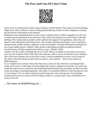 The Pros And Cons Of Cyber Crime
Cyber crime is criminal activity done using computers and the Internet. This ranges from downloading
illegal music files to offenses, such as creating and distributing viruses on other computers or posting
private business information on the Internet.
Perhaps the most outstanding form of cyber crime is identity theft, in which wrongdoers use the web
to steal personal information from other users. One of the most frequent ways this is done is through
phishing. This method entices people to fake websites (that appear to be legitimate), where they are
asked to enter information about themselves. This includes inputting information, such as usernames
and passwords, mobile numbers, addresses, credit card numbers, and other information criminals can
use to gain another person s identity. Many people in developing countries are getting attracted
towards because of high unemployment and low wages . (Kshetri, 2010)
Another way this is done is through the use of viruses, There is a number of ways that you can get a
virus on your computer while on the other side someone is able to access all the data in your machine.
One of the most common way on how this is done is when an attachment is sent to you on email or
any other social networking site and when you open it, your machine ... Show more content on
Helpwriting.net ...
It is a wrongful act to commit. More often than not it is also not clear which laws are being broken.
Cyber crime covers a wide range of wrong doings that are done using the web and the very same web
which has made our lives easier has also complicated stuff because there are people out there who like
to take advantage of unsuspecting people. Also sadly it is sometimes difficult to trace the person/s who
is or are doing it. So it is smart to protect yourself using anti viruses and spyware. In developing
countries they are not too keen on the laws broken unless it is a major cyber crime committed so it is
always best to be
... Get more on HelpWriting.net ...
 