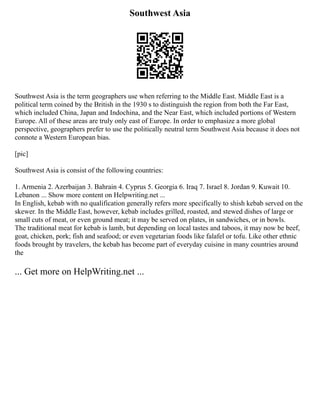 Southwest Asia
Southwest Asia is the term geographers use when referring to the Middle East. Middle East is a
political term coined by the British in the 1930 s to distinguish the region from both the Far East,
which included China, Japan and Indochina, and the Near East, which included portions of Western
Europe. All of these areas are truly only east of Europe. In order to emphasize a more global
perspective, geographers prefer to use the politically neutral term Southwest Asia because it does not
connote a Western European bias.
[pic]
Southwest Asia is consist of the following countries:
1. Armenia 2. Azerbaijan 3. Bahrain 4. Cyprus 5. Georgia 6. Iraq 7. Israel 8. Jordan 9. Kuwait 10.
Lebanon ... Show more content on Helpwriting.net ...
In English, kebab with no qualification generally refers more specifically to shish kebab served on the
skewer. In the Middle East, however, kebab includes grilled, roasted, and stewed dishes of large or
small cuts of meat, or even ground meat; it may be served on plates, in sandwiches, or in bowls.
The traditional meat for kebab is lamb, but depending on local tastes and taboos, it may now be beef,
goat, chicken, pork; fish and seafood; or even vegetarian foods like falafel or tofu. Like other ethnic
foods brought by travelers, the kebab has become part of everyday cuisine in many countries around
the
... Get more on HelpWriting.net ...
 