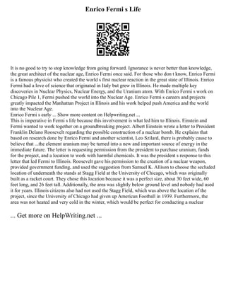 Enrico Fermi s Life
It is no good to try to stop knowledge from going forward. Ignorance is never better than knowledge,
the great architect of the nuclear age, Enrico Fermi once said. For those who don t know, Enrico Fermi
is a famous physicist who created the world s first nuclear reaction in the great state of Illinois. Enrico
Fermi had a love of science that originated in Italy but grew in Illinois. He made multiple key
discoveries in Nuclear Physics, Nuclear Energy, and the Uranium atom. With Enrico Fermi s work on
Chicago Pile 1, Fermi pushed the world into the Nuclear Age. Enrico Fermi s careers and projects
greatly impacted the Manhattan Project in Illinois and his work helped push America and the world
into the Nuclear Age.
Enrico Fermi s early ... Show more content on Helpwriting.net ...
This is imperative in Fermi s life because this involvement is what led him to Illinois. Einstein and
Fermi wanted to work together on a groundbreaking project. Albert Einstein wrote a letter to President
Franklin Delano Roosevelt regarding the possible construction of a nuclear bomb. He explains that
based on research done by Enrico Fermi and another scientist, Leo Szilard, there is probably cause to
believe that ...the element uranium may be turned into a new and important source of energy in the
immediate future. The letter is requesting permission from the president to purchase uranium, funds
for the project, and a location to work with harmful chemicals. It was the president s response to this
letter that led Fermi to Illinois. Roosevelt gave his permission to the creation of a nuclear weapon,
provided government funding, and used the suggestion from Samuel K. Allison to choose the secluded
location of underneath the stands at Stagg Field at the University of Chicago, which was originally
built as a racket court. They chose this location because it was a perfect size, about 30 feet wide, 60
feet long, and 26 feet tall. Additionally, the area was slightly below ground level and nobody had used
it for years. Illinois citizens also had not used the Stagg Field, which was above the location of the
project, since the University of Chicago had given up American Football in 1939. Furthermore, the
area was not heated and very cold in the winter, which would be perfect for conducting a nuclear
... Get more on HelpWriting.net ...
 