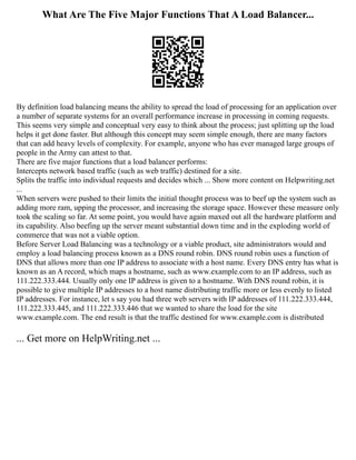 What Are The Five Major Functions That A Load Balancer...
By definition load balancing means the ability to spread the load of processing for an application over
a number of separate systems for an overall performance increase in processing in coming requests.
This seems very simple and conceptual very easy to think about the process; just splitting up the load
helps it get done faster. But although this concept may seem simple enough, there are many factors
that can add heavy levels of complexity. For example, anyone who has ever managed large groups of
people in the Army can attest to that.
There are five major functions that a load balancer performs:
Intercepts network based traffic (such as web traffic) destined for a site.
Splits the traffic into individual requests and decides which ... Show more content on Helpwriting.net
...
When servers were pushed to their limits the initial thought process was to beef up the system such as
adding more ram, upping the processor, and increasing the storage space. However these measure only
took the scaling so far. At some point, you would have again maxed out all the hardware platform and
its capability. Also beefing up the server meant substantial down time and in the exploding world of
commerce that was not a viable option.
Before Server Load Balancing was a technology or a viable product, site administrators would and
employ a load balancing process known as a DNS round robin. DNS round robin uses a function of
DNS that allows more than one IP address to associate with a host name. Every DNS entry has what is
known as an A record, which maps a hostname, such as www.example.com to an IP address, such as
111.222.333.444. Usually only one IP address is given to a hostname. With DNS round robin, it is
possible to give multiple IP addresses to a host name distributing traffic more or less evenly to listed
IP addresses. For instance, let s say you had three web servers with IP addresses of 111.222.333.444,
111.222.333.445, and 111.222.333.446 that we wanted to share the load for the site
www.example.com. The end result is that the traffic destined for www.example.com is distributed
... Get more on HelpWriting.net ...
 