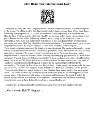 Most Dangerous Game Suspense Essay
Throughout the story. The Most Dangerous Game , one way suspense is created is by the description
of the setting. The old tarts call it Ship Trap Island ...Sailors have a curious dread of this place. I don t
know why. Some superstition (24). These few sentences create suspense by how the characters
Rainsford and Whitney describe Ship Trap Island by saying some sailors have a curious dread of this
place. That means that sailors feel uneasy and eerie about coming to this island due to how it s
surroundings make them feel. Superstition is also raised in this case, because there are many myths
that can be told about Ship Trap Island alone that many sailors fear. The reason why this quote creates
suspense is because of the way the island is ... Show more content on Helpwriting.net ...
These words explain the severity of the situation to a certain degree. The words pull the readers closer
instead of using common small words such as loud, pained and scared which could not cause the same
reactions of curiosity of the words extremity, anguish, and terror. The reason this quote creates
suspense is that it causes the readers a feel of curiosity and to bring up questions such as: What animal
screamed? Why did it scream? Did someone shoot it? Is there another person on this island Rainsford
doesn t know about? The jungle weeds were crushed down and the moss was lacerated; one patch of
weeds was stained crimson. (27) Suspense is created by the clear description of Rainsford s
surroundings. The author used words such as, lacerated and crimson as adjectives to describe the moss
and the weeds. The moss was lacerated means that there was deeps cuts in the moss on the ground.
The weeds stained crimson means that there is now blood on those weeds possibly due some sort of
attack. This creates suspense by causing the readers to also ask questions on what happened, if there
was an attack, if the attack was of a human or an animal and the cause of the attack. It makes the
readers curious on what was there and what happened. The quotes tell the reader that something
important just happened and that could contribute to an event leading up.
The author also creates suspense through foreshadowing. What perils that tangle of trees and
... Get more on HelpWriting.net ...
 