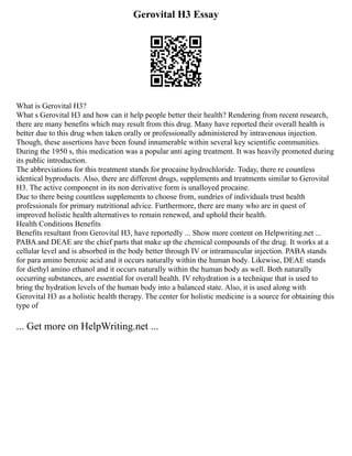 Gerovital H3 Essay
What is Gerovital H3?
What s Gerovital H3 and how can it help people better their health? Rendering from recent research,
there are many benefits which may result from this drug. Many have reported their overall health is
better due to this drug when taken orally or professionally administered by intravenous injection.
Though, these assertions have been found innumerable within several key scientific communities.
During the 1950 s, this medication was a popular anti aging treatment. It was heavily promoted during
its public introduction.
The abbreviations for this treatment stands for procaine hydrochloride. Today, there re countless
identical byproducts. Also, there are different drugs, supplements and treatments similar to Gerovital
H3. The active component in its non derivative form is unalloyed procaine.
Due to there being countless supplements to choose from, sundries of individuals trust health
professionals for primary nutritional advice. Furthermore, there are many who are in quest of
improved holistic health alternatives to remain renewed, and uphold their health.
Health Conditions Benefits
Benefits resultant from Gerovital H3, have reportedly ... Show more content on Helpwriting.net ...
PABA and DEAE are the chief parts that make up the chemical compounds of the drug. It works at a
cellular level and is absorbed in the body better through IV or intramuscular injection. PABA stands
for para amino benzoic acid and it occurs naturally within the human body. Likewise, DEAE stands
for diethyl amino ethanol and it occurs naturally within the human body as well. Both naturally
occurring substances, are essential for overall health. IV rehydration is a technique that is used to
bring the hydration levels of the human body into a balanced state. Also, it is used along with
Gerovital H3 as a holistic health therapy. The center for holistic medicine is a source for obtaining this
type of
... Get more on HelpWriting.net ...
 
