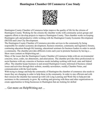 Huntington Chamber Of Commerce Case Study
Huntington County Chamber of Commerce helps improve the quality of life for the citizens of
Huntington County. Working for the citizens the chamber works with community action groups and
supports efforts to develop projects to improve Huntington County. Then chamber works on keeping
Huntington safe and productive while working with the Huntington County Economic Development
(HCED) and Lime City Development.
The Huntington County Chamber of Commerce provides services to the community by being
responsible for smaller economic development, business retention, community and legislative forums,
continuing education through life learning, educational seminars for business leaders in order to enrich
a community. The chamber provides different events each year to promote business by having a ...
Show more content on Helpwriting.net ...
Many of the issues that the Huntington County Chamber of Commerce helps with are environmental
concerns, taxes, codes, tax abatements, and annexations. The chamber provides three professionals to
assist business with any concerns or business needs including working with local, state and federal
office. The chamber keeps business in and around Huntington County informed of business related
issues and activities through their website, monthly newsletters, weekly Chamber Notes, and
communication with the local media.
With trying to change and help the community of Huntington the chamber of commerce also needs to
insure they are changing in order to help those in the community. In order to stay efficient and with
their mission the chamber has teamed up with Life Long Learning and Work One to help provide
assistance to the community to grow. By working and growing with these and other organizations to
create opportunities to bring businesses to Huntington that are looking for skilled
... Get more on HelpWriting.net ...
 