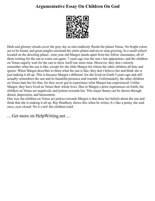 Argumentative Essay On Children On God
Dark and gloomy clouds cover the gray sky as rain endlessly floods the planet Venus. No bright colors
are to be found, and great jungles surround the entire planet and never stop growing. In a small school
located on the drizzling planet , nine year old Margot stands apart from her fellow classmates, all of
them waiting for the sun to come out again. 7 years ago was the sun s last appearance, and the children
on Venus eagerly wait for the sun to show itself one more time. However, they don t entirely
remember what the sun is like, except for shy little Margot for whom the other children all hate and
ignore. When Margot describes to them what the sun is like, they don t believe her and think she is
just making it all up. This is because Margot s different, for she lived on Earth 5 years ago and still
actually remembers the sun and its beautiful presence and warmth. Unfortunately, the other children
on Venus hate her for that, for they never got to experience what Margot has experienced. Unlike
Margot, they have lived on Venus their whole lives. Due to Margot s prior experiences on Earth, the
children on Venus act negatively and jealous towards her. This major theme can be shown through
denial, depression, and harassment.
One way the children on Venus act jealous towards Margot is that deny her beliefs about the sun and
think that she is making it all up. Ray Bradbury shows this when he writes, It s like a penny she said
once, eyes closed. No it s not! the children cried.
... Get more on HelpWriting.net ...
 