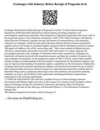 Exchanges with Industry Before Receipt of Proposals (4-4)
Exchanges With Industry Before Receipt of Proposals (4 4) Part 15 of the Federal Acquisition
Regulations (FAR) prescribes [the] policies and procedures governing competitive and
noncompetitive negotiated acquisitions. One component of negotiated acquisitions that occurs early in
the acquisition process is the solicitation of proposals. FAR 15.201, titled, Exchanges with Industry
before Receipt of Proposals, regulates the type and manner of communications, also sometimes
referred to as exchanges, which can and cannot take place between the Government and potential
suppliers prior to the receipt of a potential supplier s proposal and the subsequent award of a contract.
This paper will address a few of the various types and ... Show more content on Helpwriting.net ...
This fact is stated plainly and directly even in the FAR itself, where it is written, Agencies are
encouraged to promote early exchange of information about future acquisitions. Exchanges are
beneficial to all parties involved in the acquisition process, and there are a number of reasons why
such exchanges are beneficial. As the regulations explain at FAR 15.201(b), some of these benefits
include an improved understanding of the Government s requirements for the potential suppliers, and
also an improved understanding of a potential supplier s capabilities by the Government. Additionally,
exchanges between Government and potential suppliers can help the Government firm up or finalize
their acquisition plan and source selection strategy for a particular procurement by enabling them to
determine things such as, proposed contract type, terms and conditions, and acquisition planning
schedules, as well as, the feasibility of the requirement, including performance requirements,
statements of work, and data requirements.
I. TYPES OF EXCHANGES The FAR lists a number of ways in which exchanges between
Government and Industry might occur prior to the issuance of a contract award. Examples of these
types of exchanges include, Pre Solicitation Conferences and Industry Days; Pre Proposal
Conferences; and One on One Meetings with Potential Offerors. A. Pre Solicitation Conference /
Industry Day
The Defense Acquisition University s (DAU) Glossary of
... Get more on HelpWriting.net ...
 