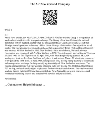 The Air New Zealand Company
TASK 1
Q: 1
Ans: I Have chosen AIR NEW ZEALAND COMPANY. Air New Zealand Group is the operation of
local and worldwide traveller transport and cargo. The history of Air New Zealand, the national
transporter of New Zealand, started when the amalgamated East Coast Airways and Cook Strait
Airways started operations in January 1936 as Union Airways of the nation s first significant aerial
shuttle. The New Zealand Government purchased full responsibility for in 1961 and the air transport
was renamed Air New Zealand in 1965. New Zealand s local aerial shuttle, National Airways
Corporation was converged with Air New Zealand in 1978. The air transport was built up as TEAL on
26 April 1940. Its first flight was on 30 April 1940, with Short Empire flying pontoon ZK AMA
turning over ten travellers from Auckland to Sydney. It took around 7 hours 30 minutes to venture to
every part of the 1345 miles. In June 2004, the expansion of 12 Boeing flying machine to the armada
and arrangements to change the long term flying knowledge air New Zealand re announced. The
Boeing arrangement saw Air New Zealand obtaining eight new Boeing 777 200ER and four Boeing
7E7 air ship, and additionally rights to procure a further 46 whole deal airplane. The airplane started
touching base in October 2005 and has permitted Air New Zealand to grow new courses, expand
recurrence on existing courses and increase both traveller and payload limit.
Performance
... Get more on HelpWriting.net ...
 