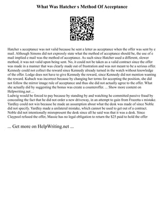 What Was Hatcher s Method Of Acceptance
Hatcher s acceptance was not valid because he sent a letter as acceptance when the offer was sent by e
mail. Although Simons did not expressly state what the method of acceptance should be, the use of e
mail implied e mail was the method of acceptance. As such since Hatcher used a different, slower
method, it was not valid upon being sent. No, it could not be taken as a valid contract since the offer
was made in a manner that was clearly made out of frustration and was not meant to be a serious offer.
Kennedy could not collect the reward since Kennedy already turned in the watch without knowledge
of the offer. Lodge does not have to give Kennedy the reward, since Kennedy did not mention wanting
the reward. Kubach was incorrect because by changing her terms for accepting the position, she did
not follow the mirror image rule of acceptance and thus she did not actually agree to the offer. What
she actually did by suggesting the bonus was create a counteroffer. ... Show more content on
Helpwriting.net ...
Ludwig would be forced to pay because by standing by and watching he committed passive fraud by
concealing the fact that he did not order a new driveway, in an attempt to gain from Frazetta s mistake.
Yardley could not win because he made an assumption about what the desk was made of since Noble
did not specify. Yardley made a unilateral mistake, which cannot be used to get out of a contract.
Noble did not intentionally misrepresent the desk since all he said was that it was a desk. Since
Claypool refused the offer, Massie has no legal obligation to return the $25 paid to hold the offer
... Get more on HelpWriting.net ...
 