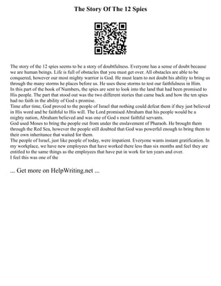 The Story Of The 12 Spies
The story of the 12 spies seems to be a story of doubtfulness. Everyone has a sense of doubt because
we are human beings. Life is full of obstacles that you must get over. All obstacles are able to be
conquered, however our most mighty warrior is God. He must learn to not doubt his ability to bring us
through the many storms he places before us. He uses these storms to test our faithfulness in Him.
In this part of the book of Numbers, the spies are sent to look into the land that had been promised to
His people. The part that stood out was the two different stories that came back and how the ten spies
had no faith in the ability of God s promise.
Time after time, God proved to the people of Israel that nothing could defeat them if they just believed
in His word and be faithful to His will. The Lord promised Abraham that his people would be a
mighty nation, Abraham believed and was one of God s most faithful servants.
God used Moses to bring the people out from under the enslavement of Pharaoh. He brought them
through the Red Sea, however the people still doubted that God was powerful enough to bring them to
their own inheritance that waited for them.
The people of Israel, just like people of today, were impatient. Everyone wants instant gratification. In
my workplace, we have new employees that have worked there less than six months and feel they are
entitled to the same things as the employees that have put in work for ten years and over.
I feel this was one of the
... Get more on HelpWriting.net ...
 