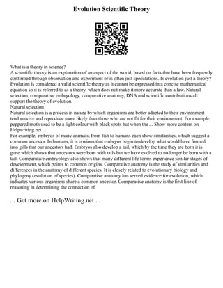 Evolution Scientific Theory
What is a theory in science?
A scientific theory is an explanation of an aspect of the world, based on facts that have been frequently
confirmed through observation and experiment or is often just speculations. Is evolution just a theory?
Evolution is considered a valid scientific theory as it cannot be expressed in a concise mathematical
equation so it is referred to as a theory, which does not make it more accurate than a law. Natural
selection, comparative embryology, comparative anatomy, DNA and scientific contributions all
support the theory of evolution.
Natural selection
Natural selection is a process in nature by which organisms are better adapted to their environment
tend survive and reproduce more likely than those who are not fit for their environment. For example,
peppered moth used to be a light colour with black spots but when the ... Show more content on
Helpwriting.net ...
For example, embryos of many animals, from fish to humans each show similarities, which suggest a
common ancestor. In humans, it is obvious that embryos begin to develop what would have formed
into gills that our ancestors had. Embryos also develop a tail, which by the time they are born it is
gone which shows that ancestors were born with tails but we have evolved to no longer be born with a
tail. Comparative embryology also shows that many different life forms experience similar stages of
development, which points to common origins. Comparative anatomy is the study of similarities and
differences in the anatomy of different species. It is closely related to evolutionary biology and
phylogeny (evolution of species). Comparative anatomy has served evidence for evolution, which
indicates various organisms share a common ancestor. Comparative anatomy is the first line of
reasoning in determining the connection of
... Get more on HelpWriting.net ...
 