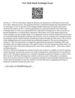 New York Stock Exchange Essay
On May 17, 1792 24 stock brokers signed the Buttonwood Agreement on Wall Street in New York
City under a Buttonwood tree. The agreement formed a centralized exchange that eliminated the need
for auctioneers. It also set up rules for the trading of public bonds that were used to pay for the
American Revolution. In 1817, a formal organization was setup and named the New York Stock
Exchange Board. In 1863 it was renamed the New York Stock Exchange and in 1903 it moved to its
present headquarters at 18 Broad Street. During the 19th century, most of the things traded in the
Stock Exchange were government bonds. Few corporations were in existence during this time but they
were primarily banks that people could buy and sell stocks. Over the centuries more companies joined
the exchange with the railroad industry dominating the market through the 20th century. The invention
of the telegraph allowed for easier trading and membership expansion. The current membership is
limited to 1,300. The organization is a nonprofit organization that minimizes fraudulent offers and
providing a safe investing environment. The market works by investors buying and selling shares of a
company. The value of the shares depends on the value of the company and its ... Show more content
on Helpwriting.net ...
The New York Stock Exchange has worked to become less exclusive to wealthy investors by opening
itself to the public and allowing women to be on the exchange floor, something that was not allowed
before 1943. Through its registration as a nonprofit organization and the government s creation of the
SEC, the New York Stock Exchange has worked to provide security for the public s investments.
Some of the security measures in place are requiring companies to provide detailed financial reports as
well as financial operations. It has also worked to increase efficiency by upgrading technology to
handle the workload of transactions that occur
... Get more on HelpWriting.net ...
 