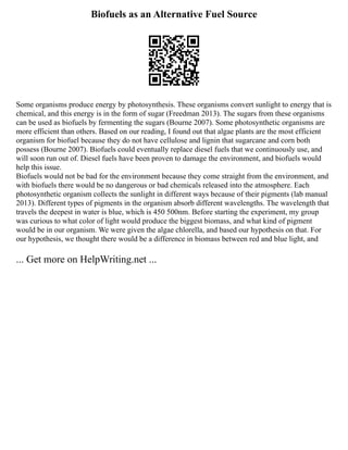 Biofuels as an Alternative Fuel Source
Some organisms produce energy by photosynthesis. These organisms convert sunlight to energy that is
chemical, and this energy is in the form of sugar (Freedman 2013). The sugars from these organisms
can be used as biofuels by fermenting the sugars (Bourne 2007). Some photosynthetic organisms are
more efficient than others. Based on our reading, I found out that algae plants are the most efficient
organism for biofuel because they do not have cellulose and lignin that sugarcane and corn both
possess (Bourne 2007). Biofuels could eventually replace diesel fuels that we continuously use, and
will soon run out of. Diesel fuels have been proven to damage the environment, and biofuels would
help this issue.
Biofuels would not be bad for the environment because they come straight from the environment, and
with biofuels there would be no dangerous or bad chemicals released into the atmosphere. Each
photosynthetic organism collects the sunlight in different ways because of their pigments (lab manual
2013). Different types of pigments in the organism absorb different wavelengths. The wavelength that
travels the deepest in water is blue, which is 450 500nm. Before starting the experiment, my group
was curious to what color of light would produce the biggest biomass, and what kind of pigment
would be in our organism. We were given the algae chlorella, and based our hypothesis on that. For
our hypothesis, we thought there would be a difference in biomass between red and blue light, and
... Get more on HelpWriting.net ...
 