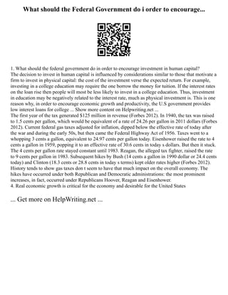 What should the Federal Government do i order to encourage...
1. What should the federal government do in order to encourage investment in human capital?
The decision to invest in human capital is influenced by considerations similar to those that motivate a
firm to invest in physical capital: the cost of the investment verse the expected return. For example,
investing in a college education may require the one borrow the money for tuition. If the interest rates
on the loan rise then people will most be less likely to invest in a college education. Thus, investment
in education may be negatively related to the interest rate, much as physical investment is. This is one
reason why, in order to encourage economic growth and productivity, the U.S government provides
low interest loans for college ... Show more content on Helpwriting.net ...
The first year of the tax generated $125 million in revenue (Forbes 2012). In 1940, the tax was raised
to 1.5 cents per gallon, which would be equivalent of a rate of 24.26 per gallon in 2011 dollars (Forbes
2012). Current federal gas taxes adjusted for inflation, dipped below the effective rate of today after
the war and during the early 50s, but then came the Federal Highway Act of 1956. Taxes went to a
whopping 3 cents a gallon, equivalent to 24.97 cents per gallon today. Eisenhower raised the rate to 4
cents a gallon in 1959, popping it to an effective rate of 30.6 cents in today s dollars. But then it stuck.
The 4 cents per gallon rate stayed constant until 1983. Reagan, the alleged tax fighter, raised the rate
to 9 cents per gallon in 1983. Subsequent hikes by Bush (14 cents a gallon in 1990 dollar or 24.4 cents
today) and Clinton (18.3 cents or 28.8 cents in today s terms) kept older rates higher (Forbes 2012).
History tends to show gas taxes don t seem to have that much impact on the overall economy. The
hikes have occurred under both Republican and Democratic administrations: the most prominent
increases, in fact, occurred under Republicans Hoover, Reagan and Eisenhower.
4. Real economic growth is critical for the economy and desirable for the United States
... Get more on HelpWriting.net ...
 