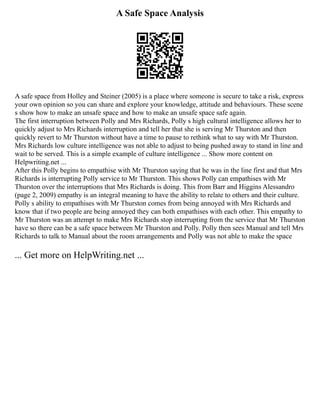 A Safe Space Analysis
A safe space from Holley and Steiner (2005) is a place where someone is secure to take a risk, express
your own opinion so you can share and explore your knowledge, attitude and behaviours. These scene
s show how to make an unsafe space and how to make an unsafe space safe again.
The first interruption between Polly and Mrs Richards, Polly s high cultural intelligence allows her to
quickly adjust to Mrs Richards interruption and tell her that she is serving Mr Thurston and then
quickly revert to Mr Thurston without have a time to pause to rethink what to say with Mr Thurston.
Mrs Richards low culture intelligence was not able to adjust to being pushed away to stand in line and
wait to be served. This is a simple example of culture intelligence ... Show more content on
Helpwriting.net ...
After this Polly begins to empathise with Mr Thurston saying that he was in the line first and that Mrs
Richards is interrupting Polly service to Mr Thurston. This shows Polly can empathises with Mr
Thurston over the interruptions that Mrs Richards is doing. This from Barr and Higgins Alessandro
(page 2, 2009) empathy is an integral meaning to have the ability to relate to others and their culture.
Polly s ability to empathises with Mr Thurston comes from being annoyed with Mrs Richards and
know that if two people are being annoyed they can both empathises with each other. This empathy to
Mr Thurston was an attempt to make Mrs Richards stop interrupting from the service that Mr Thurston
have so there can be a safe space between Mr Thurston and Polly. Polly then sees Manual and tell Mrs
Richards to talk to Manual about the room arrangements and Polly was not able to make the space
... Get more on HelpWriting.net ...
 
