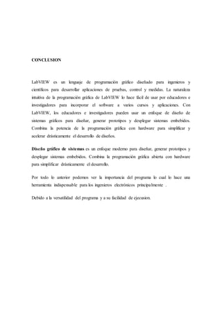 CONCLUSION
LabVIEW es un lenguaje de programación gráfico diseñado para ingenieros y
científicos para desarrollar aplicaciones de pruebas, control y medidas. La naturaleza
intuitiva de la programación gráfica de LabVIEW lo hace fácil de usar por educadores e
investigadores para incorporar el software a varios cursos y aplicaciones. Con
LabVIEW, los educadores e investigadores pueden usar un enfoque de diseño de
sistemas gráficos para diseñar, generar prototipos y desplegar sistemas embebidos.
Combina la potencia de la programación gráfica con hardware para simplificar y
acelerar drásticamente el desarrollo de diseños.
Diseño gráfico de sistemas es un enfoque moderno para diseñar, generar prototipos y
desplegar sistemas embebidos. Combina la programación gráfica abierta con hardware
para simplificar drásticamente el desarrollo.
Por todo lo anterior podemos ver la importancia del programa lo cual lo hace una
herramienta indispensable para los ingenieros electrónicos principalmente .
Debido a la versatilidad del programa y a su facilidad de ejecusion.