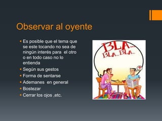 Elementos que facilitan la escucha activa:Disposición psicológica: prepararse interiormente para escuchar. Observar al otro: identificar el contenido de lo que dice, los objetivos y los sentimientos.Expresar al otro que le escuchas con comunicación verbal (ya veo, umm, uh, etc.) y no verbal (contacto visual, gestos, inclinación del cuerpo, etc.).
