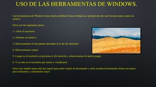USO DE LAS HERRAMIENTAS DE WINDOWS.
Las herramientas de Windows tiene mucha utilidad al hacer trabajos un ejemplo de esto son los pasos para copiar un
archivo.
Estos son los siguientes pasos:
1.- Abrir el escritorio.
2.-Abrimor un archivo.
3.-Seleccionamos el documento deseado( se le da clic derecho).
4.-Seleccionamos copiar.
5.-Luego en el escritorio se presiona el clic derecho y seleccionamos la opción pegar.
6.-Y ya esta en el escritorio par usarse o visualizarse.
Estos seis simples pasos ahí que seguir para poder copiar un documento y entre muchas herramientas tienen sus pasos
para realizarlos y entenderlas mejor.
 
