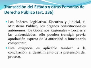 Transacción del Estado y otras Personas de
Derecho Público (art. 336)
 Los Poderes Legislativo, Ejecutivo y Judicial, el
Ministerio Público, los órganos constitucionales
autónomos, los Gobiernos Regionales y Locales y
las universidades, sólo pueden transigir previa
aprobación expresa de la autoridad o funcionario
competente.
 Esta exigencia es aplicable también a la
conciliación, al desistimiento de la pretensión del
proceso.
 