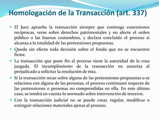 Homologación de la Transacción (art. 337)
 El Juez aprueba la transacción siempre que contenga concesiones
recíprocas, verse sobre derechos patrimoniales y no afecte el orden
público o las buenas costumbres, y declara concluído el proceso si
alcanza a la totalidad de las pretensiones propuestas.
 Queda sin efecto toda decisión sobre el fondo que no se encuentre
firme.
 La transacción que pone fin al proceso tiene la autoridad de la cosa
juzgada. El incumplimiento de la transacción no autoriza al
perjudicado a solicitar la resolución de ésta.
 Si la transacción recae sobre alguna de las pretensiones propuestas o se
relaciona con alguna de las personas, el proceso continuará respecto de
las pretensiones o personas no comprendidas en ella. En este último
caso, se tendrá en cuenta lo normado sobre intervención de terceros.
 Con la transacción judicial no se puede crear, regular, modificar o
extinguir relaciones materiales ajenas al proceso.
 