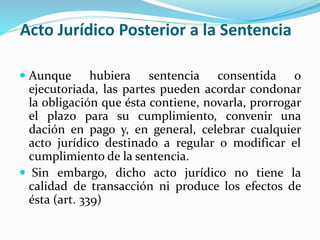 Acto Jurídico Posterior a la Sentencia
 Aunque hubiera sentencia consentida o
ejecutoriada, las partes pueden acordar condonar
la obligación que ésta contiene, novarla, prorrogar
el plazo para su cumplimiento, convenir una
dación en pago y, en general, celebrar cualquier
acto jurídico destinado a regular o modificar el
cumplimiento de la sentencia.
 Sin embargo, dicho acto jurídico no tiene la
calidad de transacción ni produce los efectos de
ésta (art. 339)
 
