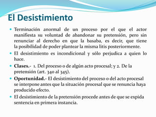 El Desistimiento
 Terminación anormal de un proceso por el que el actor
manifiesta su voluntad de abandonar su pretensión, pero sin
renunciar al derecho en que la basaba, es decir, que tiene
la posibilidad de poder plantear la misma litis posteriormente.
 El desistimiento es incondicional y sólo perjudica a quien lo
hace.
 Clases.- 1. Del proceso o de algún acto procesal; y 2. De la
pretensión (art. 340 al 345).
 Oportunidad.- El desistimiento del proceso o del acto procesal
se interpone antes que la situación procesal que se renuncia haya
producido efecto.
 El desistimiento de la pretensión procede antes de que se expida
sentencia en primera instancia.
 