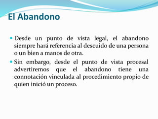 El Abandono
 Desde un punto de vista legal, el abandono
siempre hará referencia al descuido de una persona
o un bien a manos de otra.
 Sin embargo, desde el punto de vista procesal
advertiremos que el abandono tiene una
connotación vinculada al procedimiento propio de
quien inició un proceso.
 